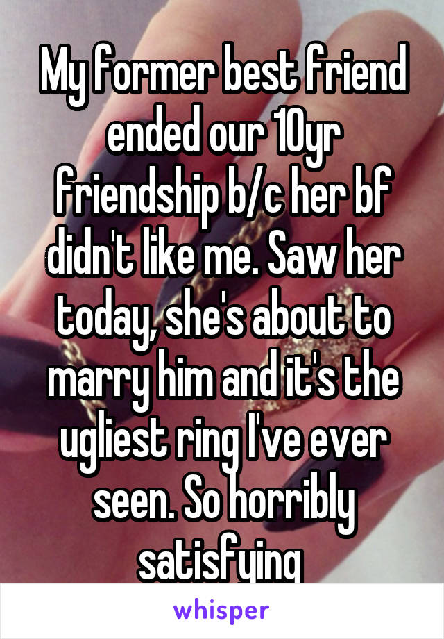 My former best friend ended our 10yr friendship b/c her bf didn't like me. Saw her today, she's about to marry him and it's the ugliest ring I've ever seen. So horribly satisfying 