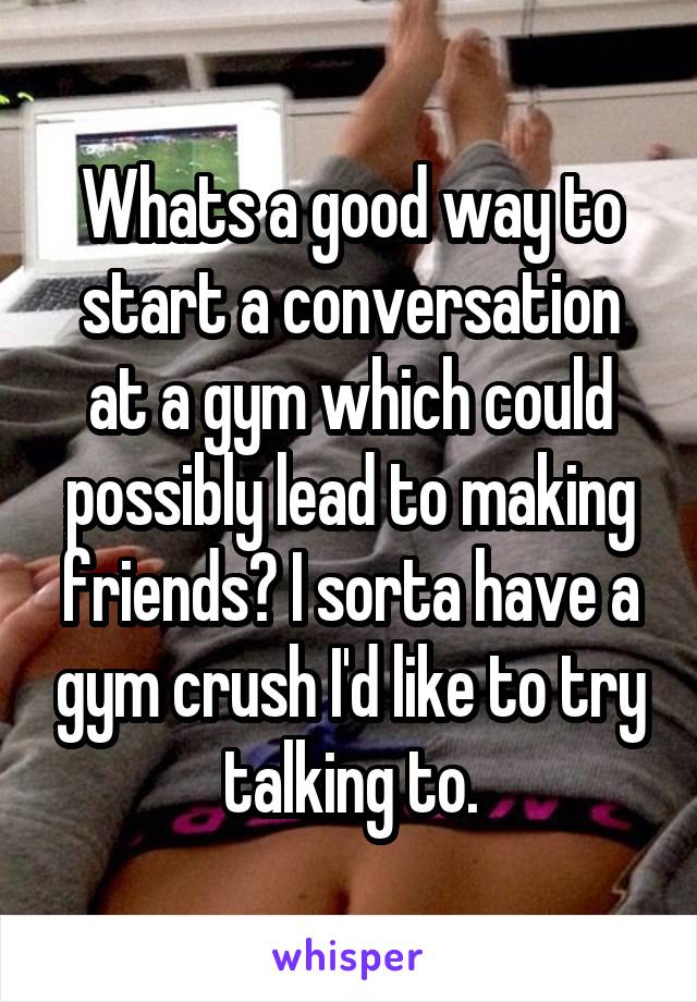 Whats a good way to start a conversation at a gym which could possibly lead to making friends? I sorta have a gym crush I'd like to try talking to.