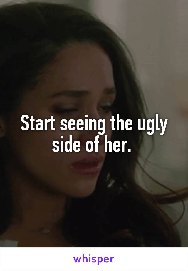 Start seeing the ugly side of her. 