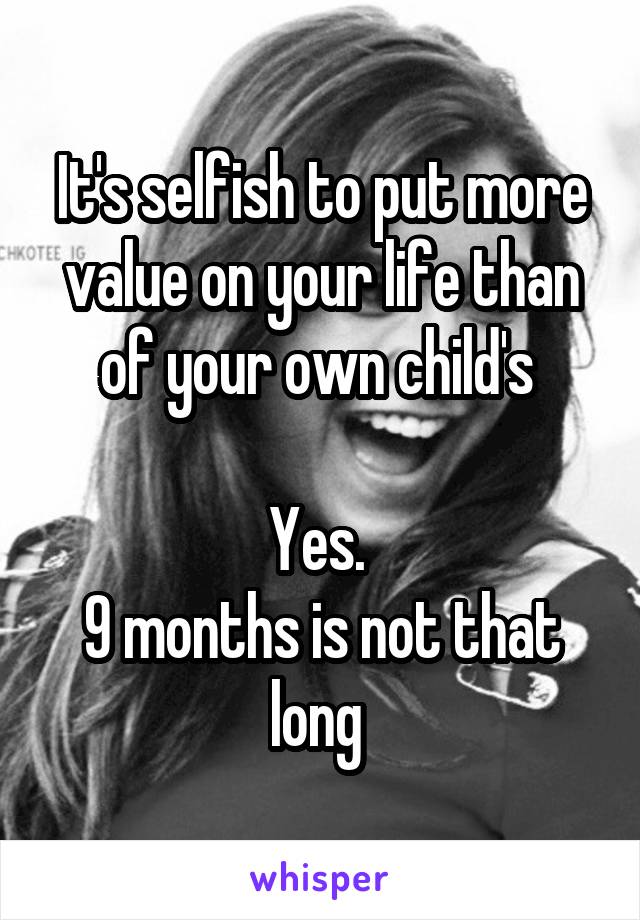 It's selfish to put more value on your life than of your own child's 

Yes. 
9 months is not that long 