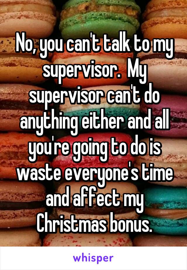No, you can't talk to my supervisor.  My supervisor can't do anything either and all you're going to do is waste everyone's time and affect my Christmas bonus.