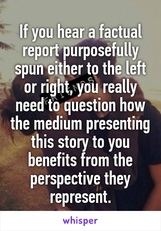 If you hear a factual report purposefully spun either to the left or right, you really need to question how the medium presenting this story to you benefits from the perspective they represent.