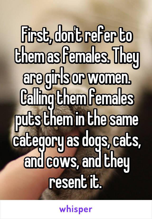 First, don't refer to them as females. They are girls or women. Calling them females puts them in the same category as dogs, cats, and cows, and they resent it. 