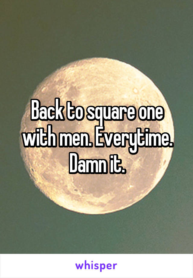 Back to square one with men. Everytime. Damn it.