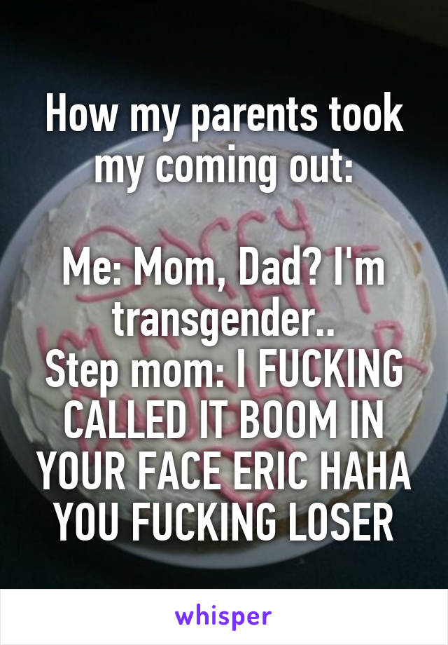 How my parents took my coming out:

Me: Mom, Dad? I'm transgender..
Step mom: I FUCKING CALLED IT BOOM IN YOUR FACE ERIC HAHA YOU FUCKING LOSER