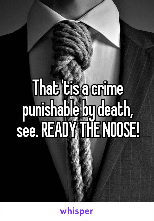 That 'tis a crime punishable by death, see. READY THE NOOSE!