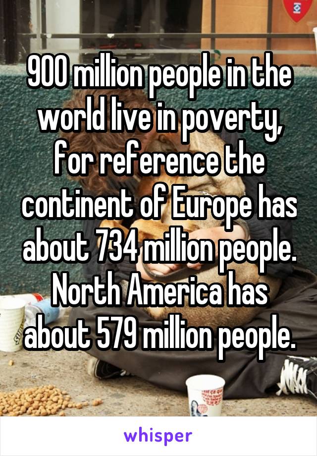 900 million people in the world live in poverty, for reference the continent of Europe has about 734 million people. North America has about 579 million people. 