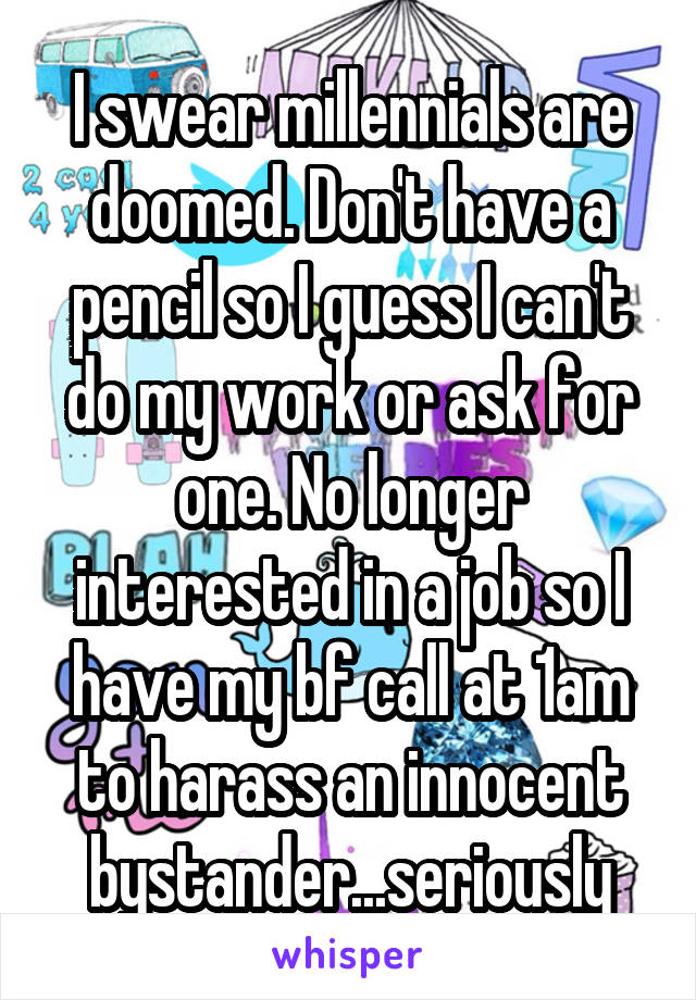 I swear millennials are doomed. Don't have a pencil so I guess I can't do my work or ask for one. No longer interested in a job so I have my bf call at 1am to harass an innocent bystander...seriously