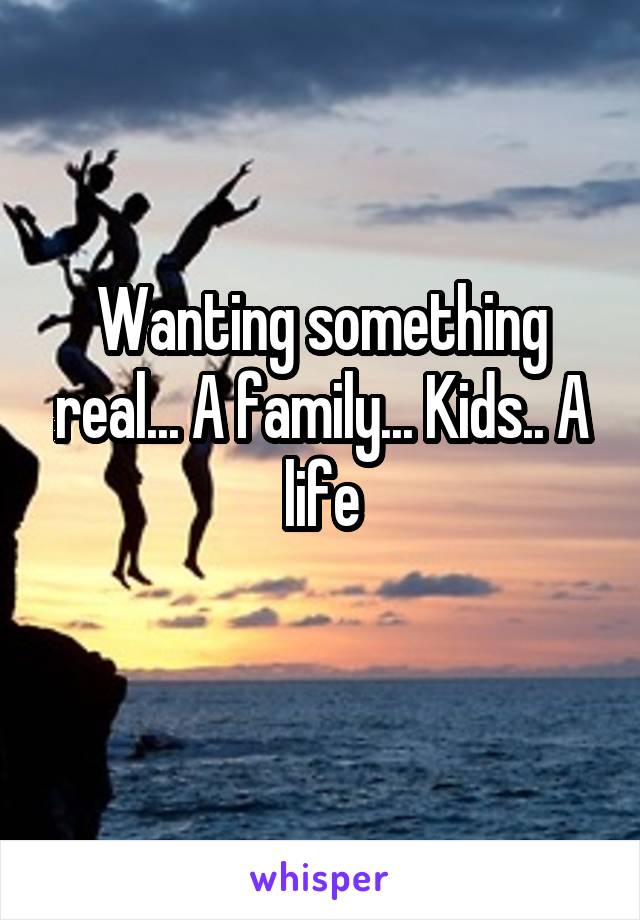 Wanting something real... A family... Kids.. A life
