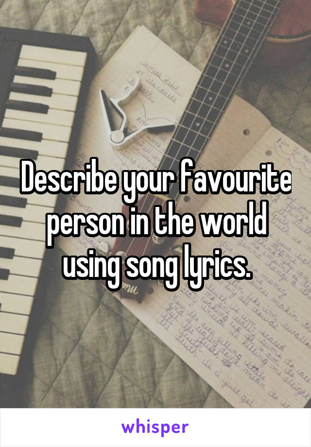 Describe your favourite person in the world using song lyrics.
