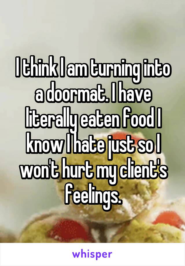 I think I am turning into a doormat. I have literally eaten food I know I hate just so I won't hurt my client's feelings.