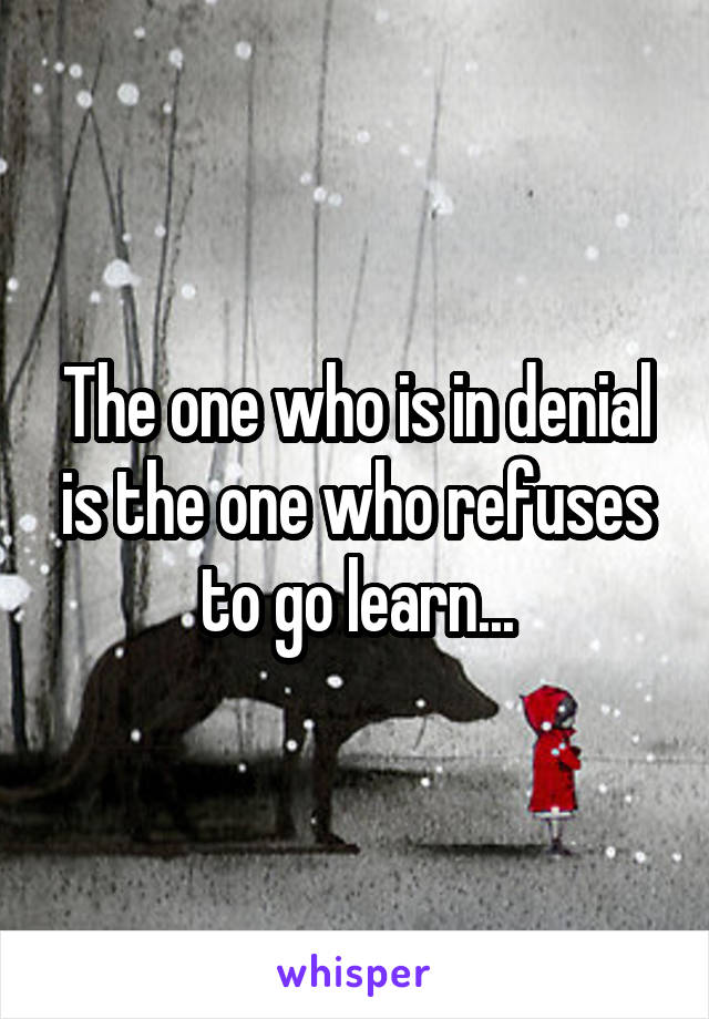 The one who is in denial is the one who refuses to go learn...