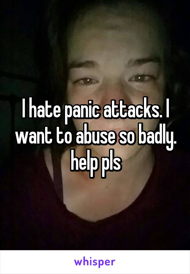 I hate panic attacks. I want to abuse so badly. help pls