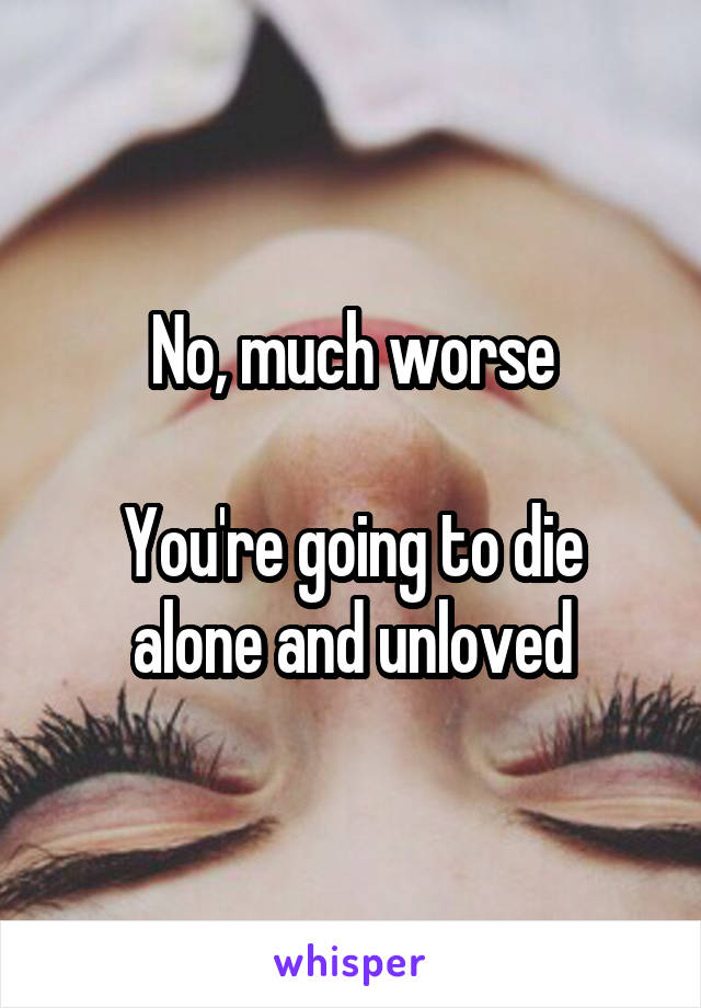 No, much worse

You're going to die alone and unloved