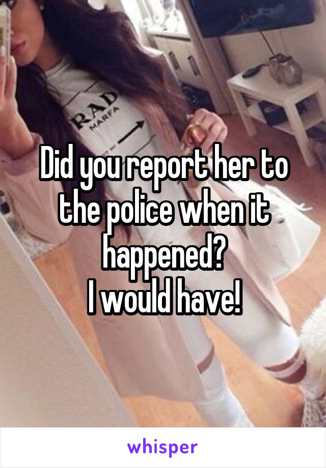 Did you report her to the police when it happened?
I would have!