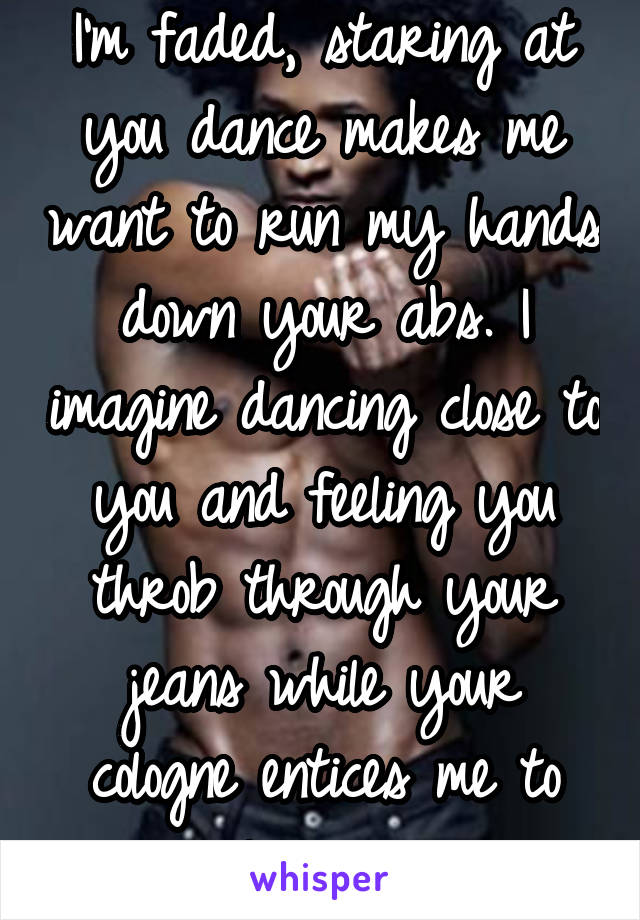 I'm faded, staring at you dance makes me want to run my hands down your abs. I imagine dancing close to you and feeling you throb through your jeans while your cologne entices me to linger...