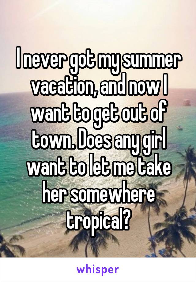 I never got my summer vacation, and now I want to get out of town. Does any girl want to let me take her somewhere tropical?