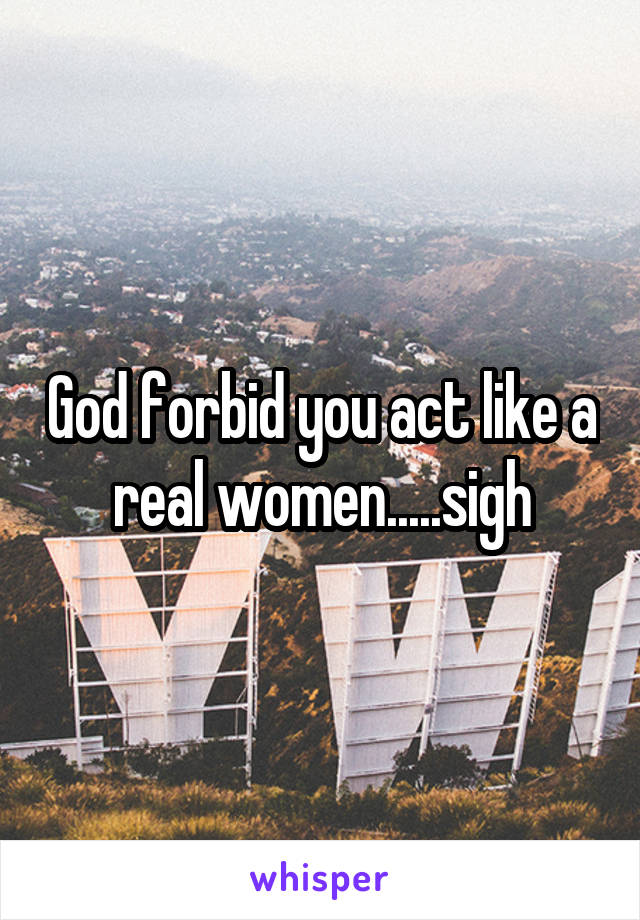 God forbid you act like a real women.....sigh