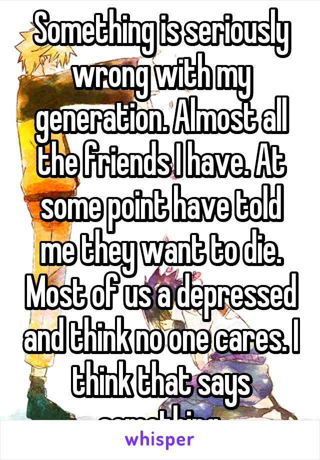 Something is seriously wrong with my generation. Almost all the friends I have. At some point have told me they want to die. Most of us a depressed and think no one cares. I think that says something.
