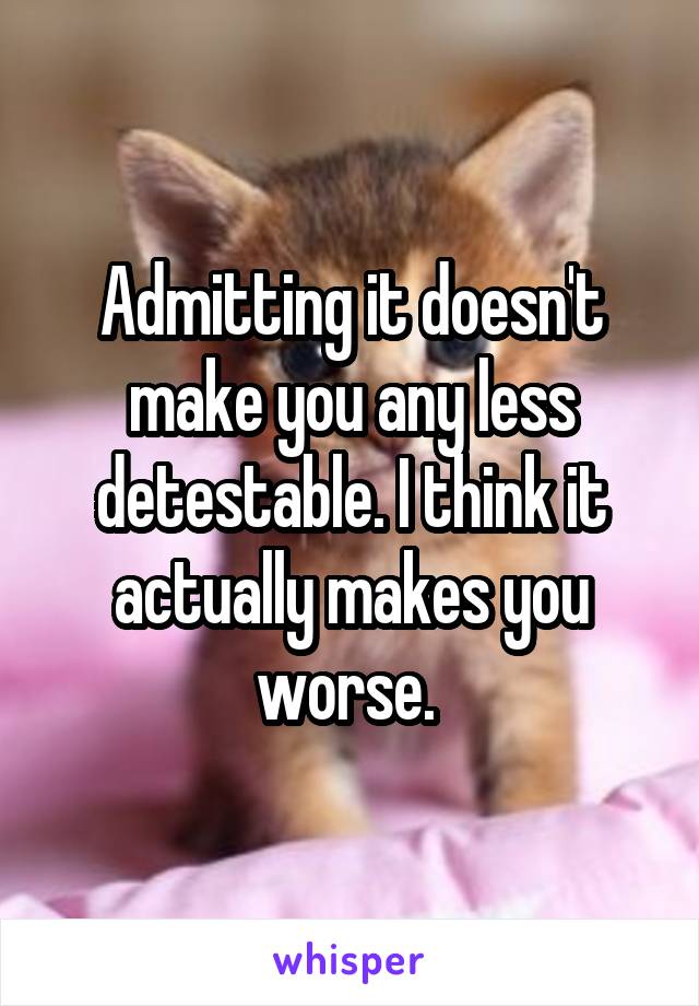 Admitting it doesn't make you any less detestable. I think it actually makes you worse. 