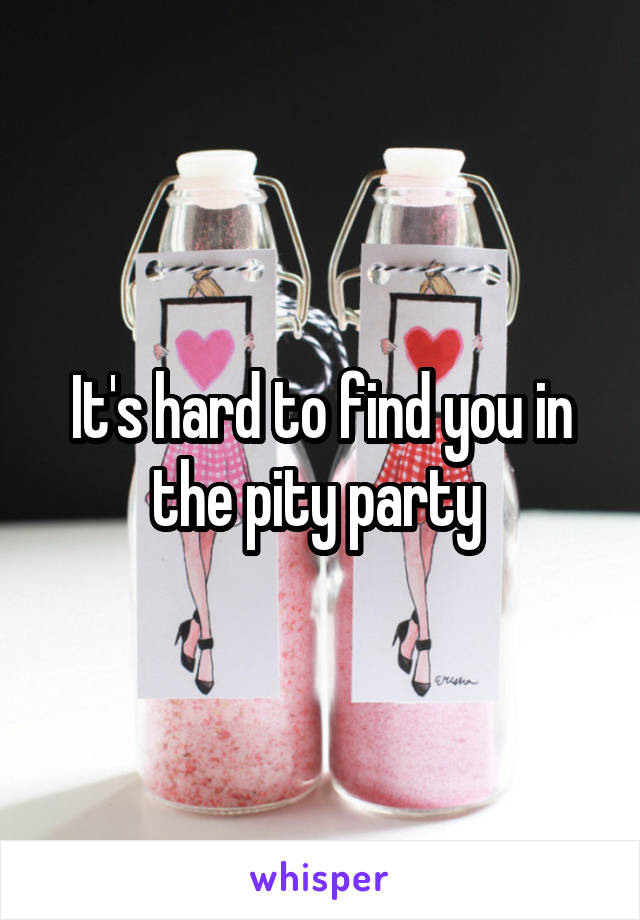 It's hard to find you in the pity party 