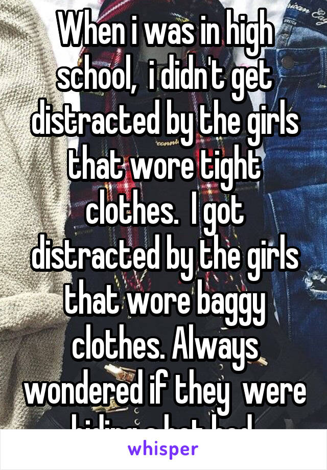 When i was in high school,  i didn't get distracted by the girls that wore tight clothes.  I got distracted by the girls that wore baggy clothes. Always wondered if they  were hiding a hot bod.