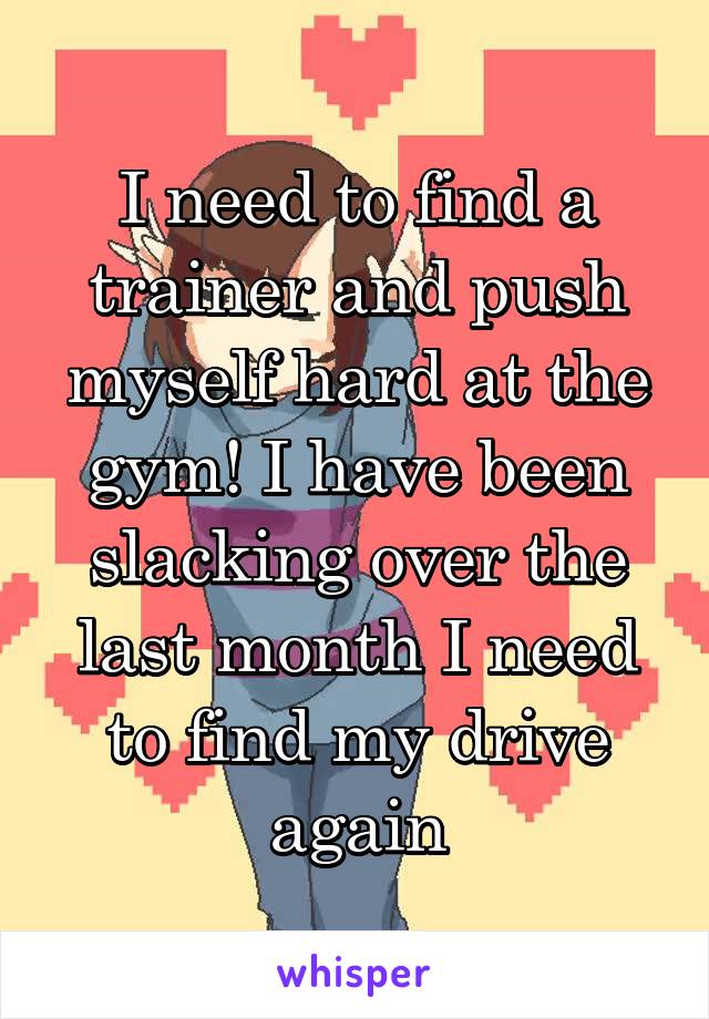 I need to find a trainer and push myself hard at the gym! I have been slacking over the last month I need to find my drive again
