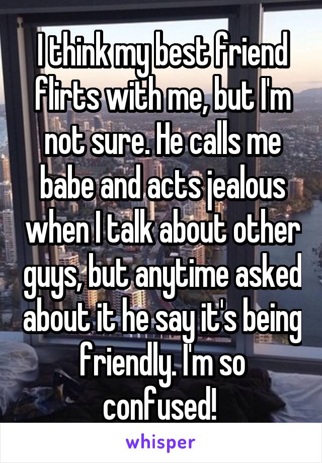 I think my best friend flirts with me, but I'm not sure. He calls me babe and acts jealous when I talk about other guys, but anytime asked about it he say it's being friendly. I'm so confused! 
