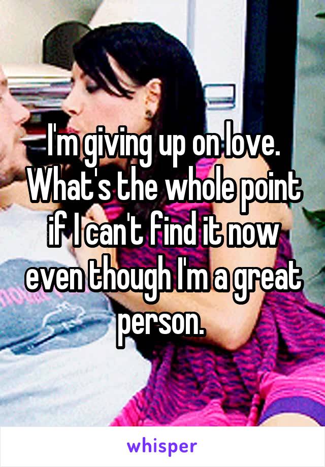 I'm giving up on love. What's the whole point if I can't find it now even though I'm a great person. 