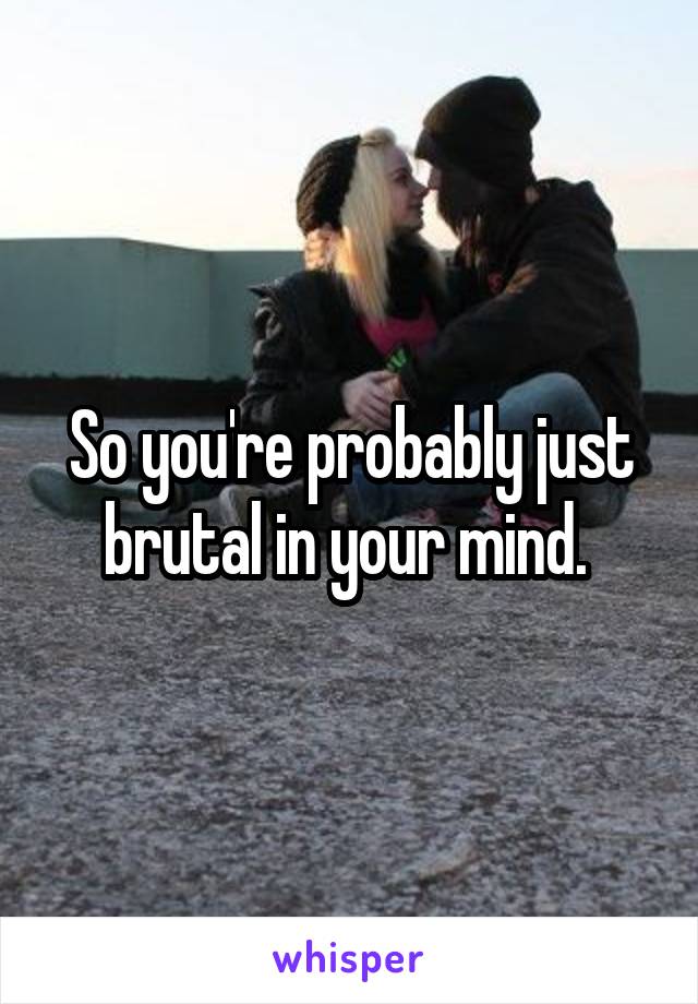 So you're probably just brutal in your mind. 