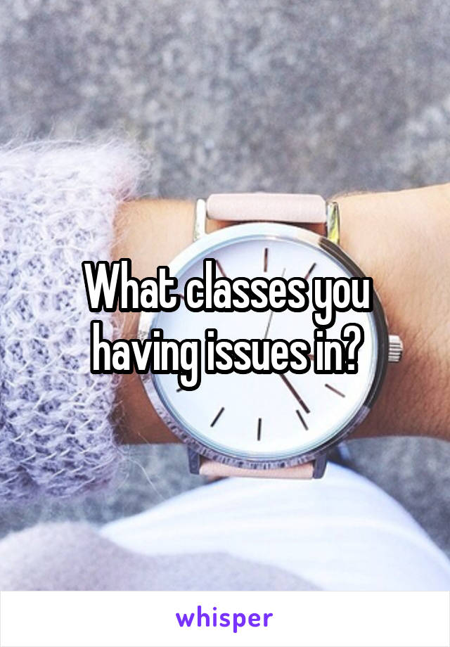 What classes you having issues in?