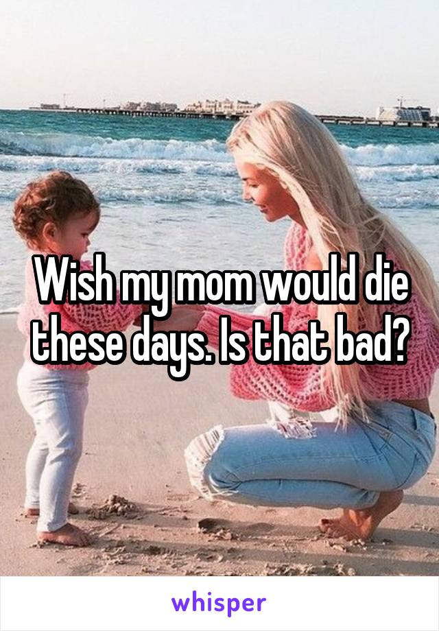 Wish my mom would die these days. Is that bad?