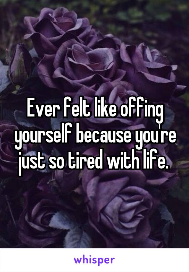 Ever felt like offing yourself because you're just so tired with life. 