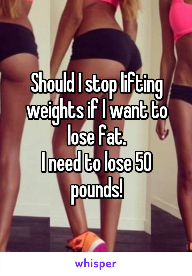 Should I stop lifting weights if I want to lose fat.
I need to lose 50 pounds!