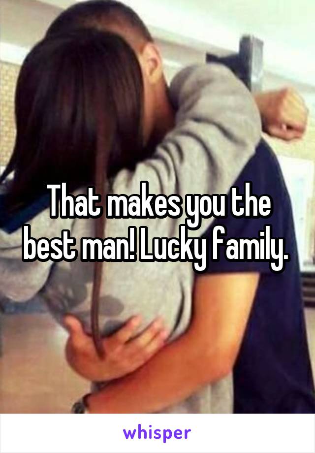 That makes you the best man! Lucky family. 