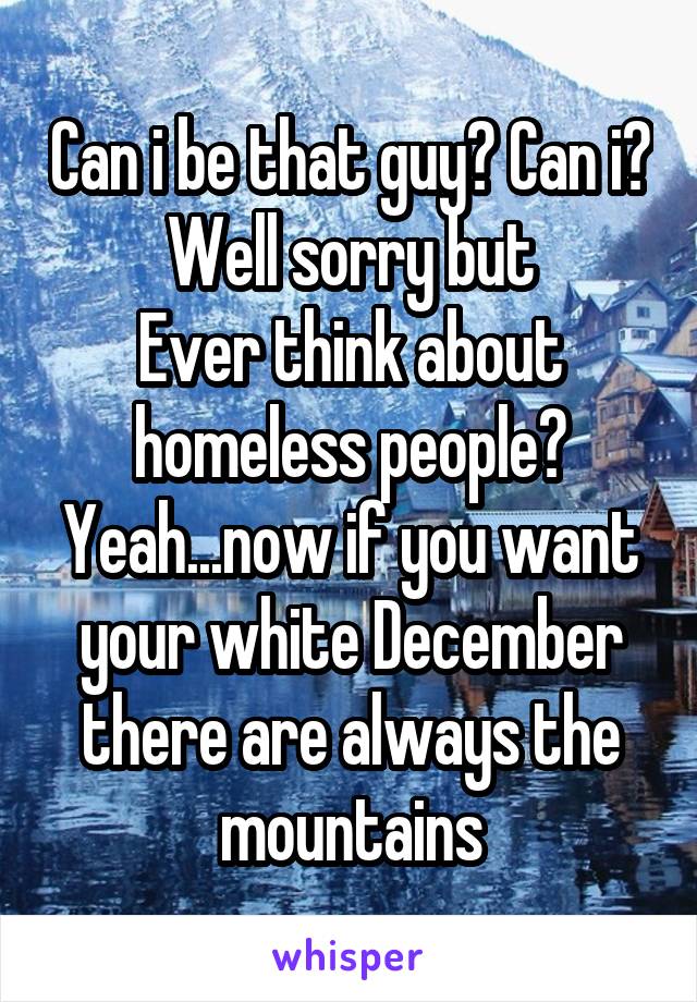 Can i be that guy? Can i?
Well sorry but
Ever think about homeless people?
Yeah...now if you want your white December there are always the mountains