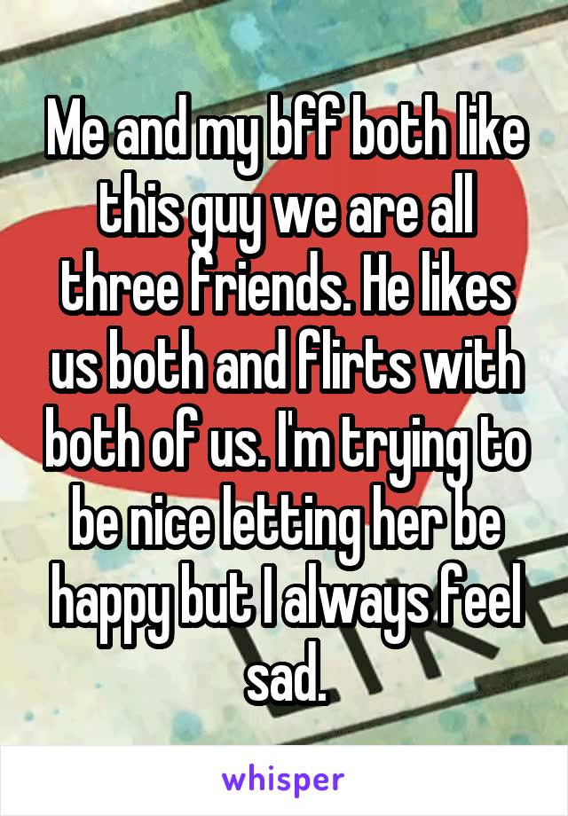 Me and my bff both like this guy we are all three friends. He likes us both and flirts with both of us. I'm trying to be nice letting her be happy but I always feel sad.