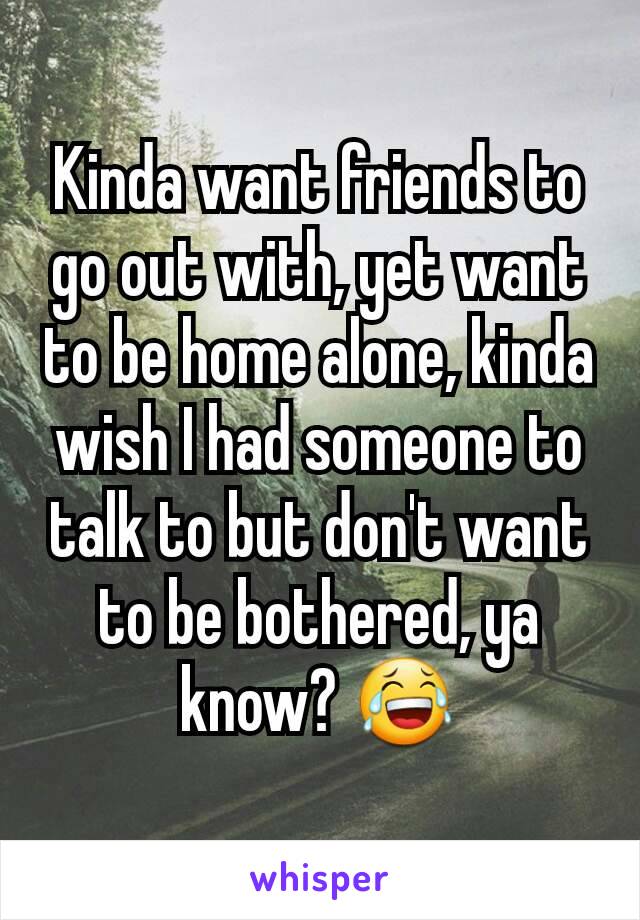 Kinda want friends to go out with, yet want to be home alone, kinda wish I had someone to talk to but don't want to be bothered, ya know? 😂