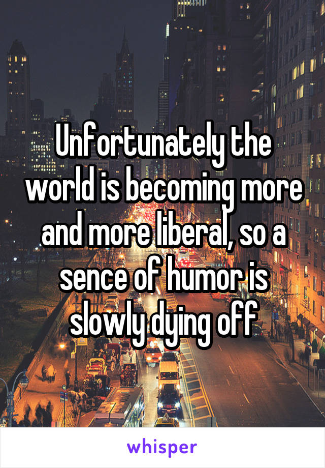 Unfortunately the world is becoming more and more liberal, so a sence of humor is slowly dying off