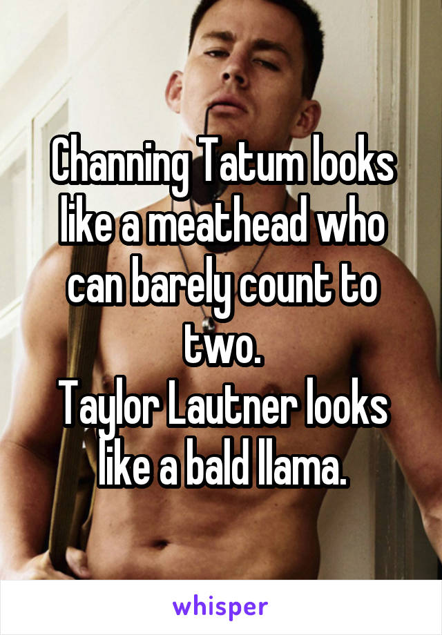 Channing Tatum looks like a meathead who can barely count to two.
Taylor Lautner looks like a bald llama.