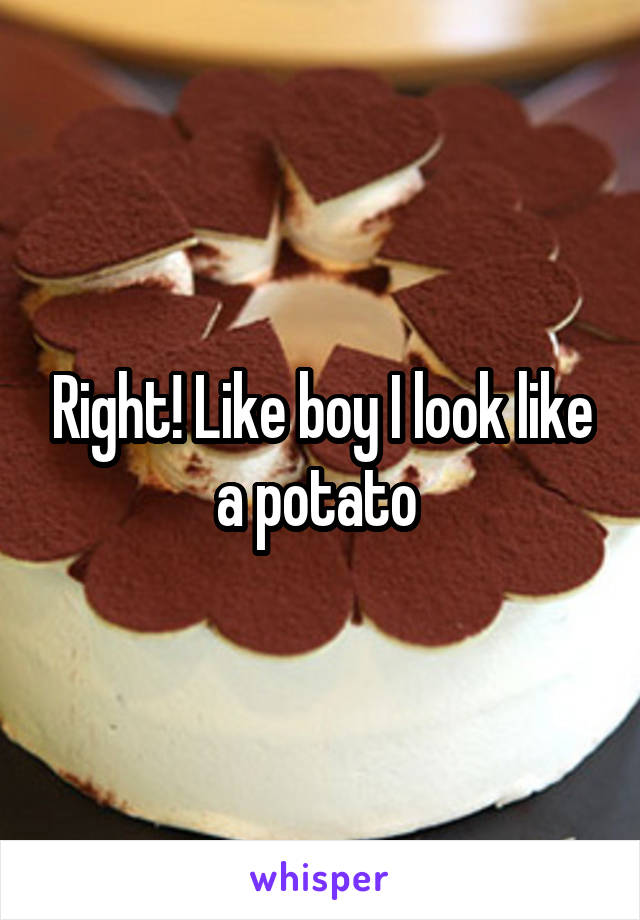 Right! Like boy I look like a potato 