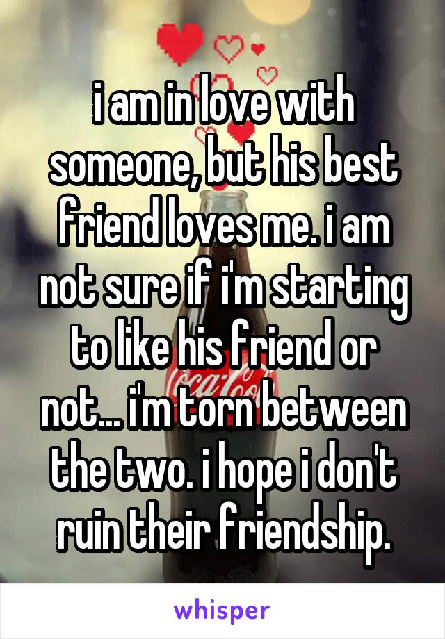 i am in love with someone, but his best friend loves me. i am not sure if i'm starting to like his friend or not... i'm torn between the two. i hope i don't ruin their friendship.