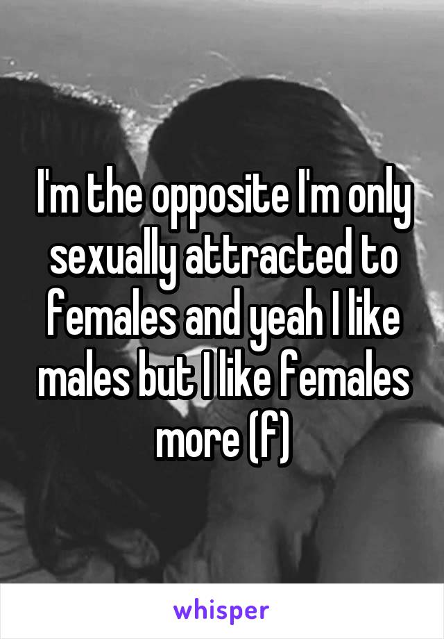 I'm the opposite I'm only sexually attracted to females and yeah I like males but I like females more (f)