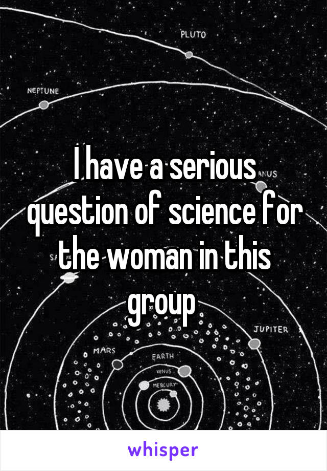 I have a serious question of science for the woman in this group 