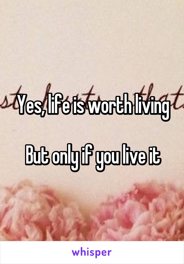 Yes, life is worth living

But only if you live it