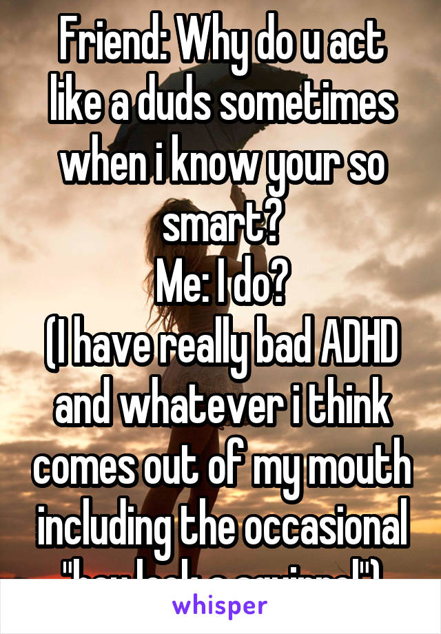 Friend: Why do u act like a duds sometimes when i know your so smart?
Me: I do?
(I have really bad ADHD and whatever i think comes out of my mouth including the occasional "hay look a squirrel")