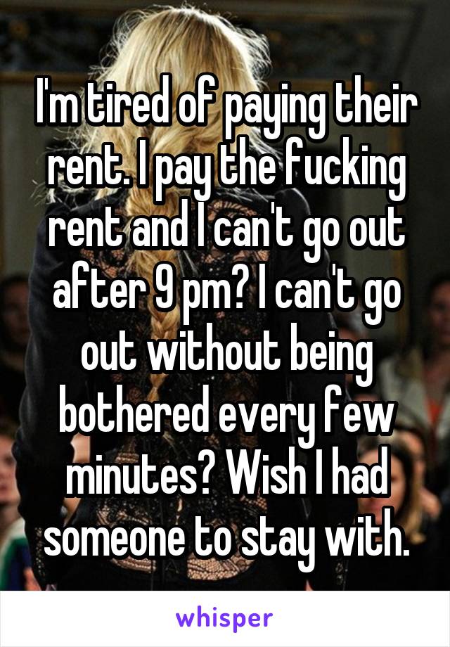 I'm tired of paying their rent. I pay the fucking rent and I can't go out after 9 pm? I can't go out without being bothered every few minutes? Wish I had someone to stay with.