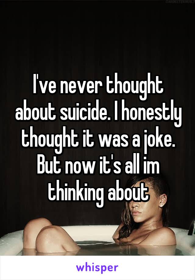 I've never thought about suicide. I honestly thought it was a joke. But now it's all im thinking about