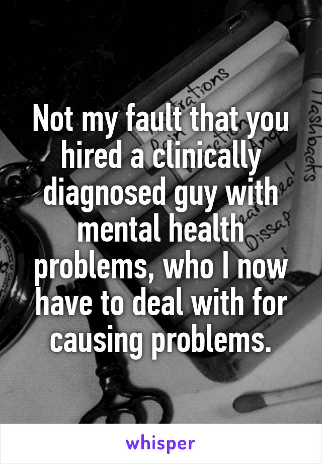 Not my fault that you hired a clinically diagnosed guy with mental health problems, who I now have to deal with for causing problems.