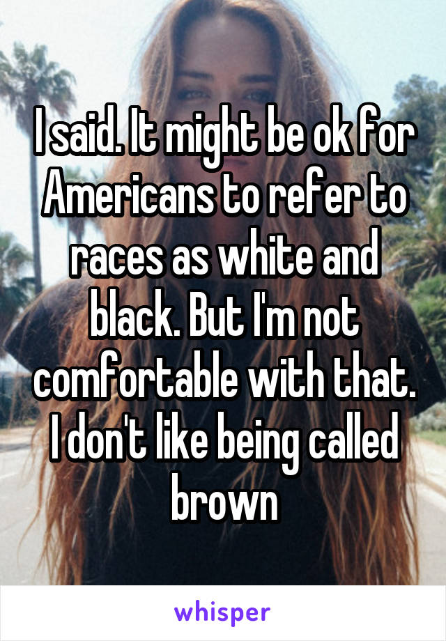 I said. It might be ok for Americans to refer to races as white and black. But I'm not comfortable with that. I don't like being called brown